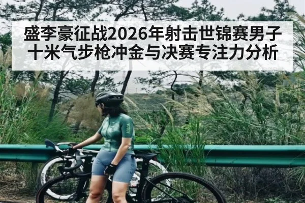 盛李豪征战2026年射击世锦赛男子十米气步枪冲金与决赛专注力分析