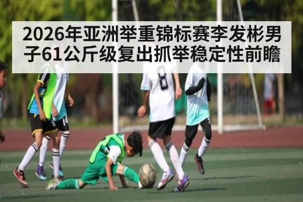 2026年亚洲举重锦标赛李发彬男子61公斤级复出抓举稳定性前瞻