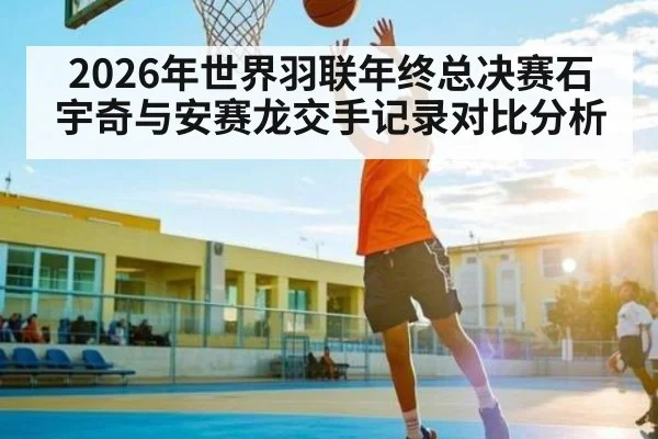 2026年世界羽联年终总决赛石宇奇与安赛龙交手记录对比分析
